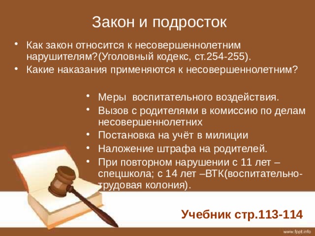 Закон и подросток Меры воспитательного воздействия. Вызов с родителями в комиссию по делам несовершеннолетних Постановка на учёт в милиции Наложение штрафа на родителей. При повторном нарушении с 11 лет – спецшкола; с 14 лет –ВТК(воспитательно-трудовая колония). Как закон относится к несовершеннолетним нарушителям?(Уголовный кодекс, ст.254-255). Какие наказания применяются к несовершеннолетним? Учебник стр.113-114 