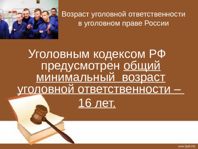 Возраст уголовной ответственности в уголовном праве России Уголовным кодексом РФ предусмотрен общий минимальный возраст уголовной ответственности – 16 лет. 