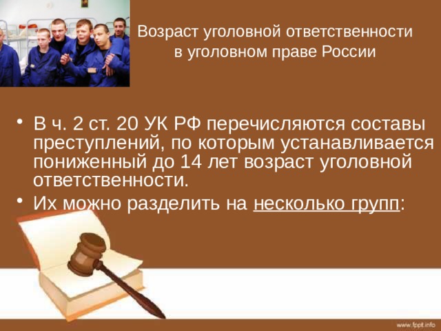 Возраст уголовной ответственности в уголовном праве России В ч. 2 ст. 20 УК РФ перечисляются составы преступлений, по которым устанавливается пониженный до 14 лет возраст уголовной ответственности. Их можно разделить на несколько групп : 