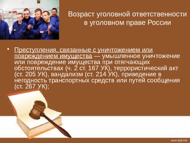 Возраст уголовной ответственности в уголовном праве России Преступления, связанные с уничтожением или повреждением имущества — умышленное уничтожение или повреждение имущества при отягчающих обстоятельствах (ч. 2 ст. 167 УК), террористический акт (ст. 205 УК), вандализм (ст. 214 УК), приведение в негодность транспортных средств или путей сообщения (ст. 267 УК); 