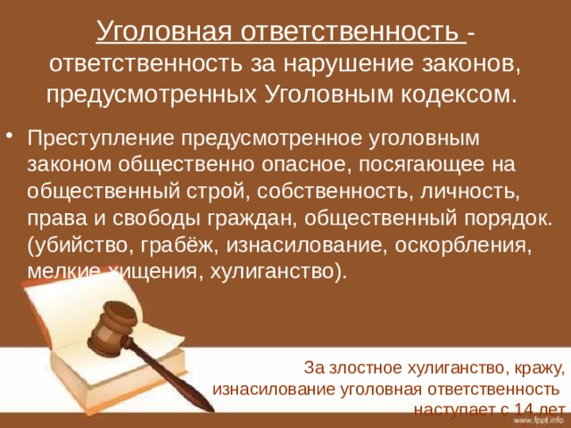 Уголовная ответственность - ответственность за нарушение законов, предусмотренных Уголовным кодексом.   Преступление предусмотренное уголовным законом общественно опасное, посягающее на общественный строй, собственность, личность, права и свободы граждан, общественный порядок. (убийство, грабёж, изнасилование, оскорбления, мелкие хищения, хулиганство). За злостное хулиганство, кражу, изнасилование уголовная ответственность наступает с 14 лет 