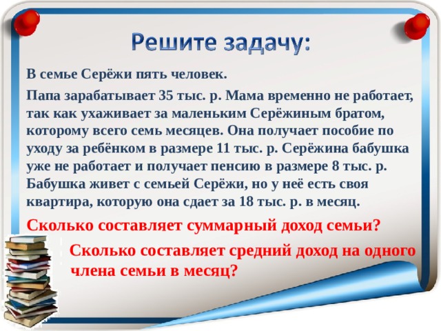 В семье Серёжи пять человек. Папа зарабатывает 35 тыс. р. Мама временно не работает, так как ухаживает за маленьким Серёжиным братом, которому всего семь месяцев. Она получает пособие по уходу за ребёнком в размере 11 тыс. р. Серёжина бабушка уже не работает и получает пенсию в размере 8 тыс. р. Бабушка живет с семьей Серёжи, но у неё есть своя квартира, которую она сдает за 18 тыс. р. в месяц. Сколько составляет суммарный доход семьи?  Сколько составляет средний доход на одного  члена семьи в месяц?