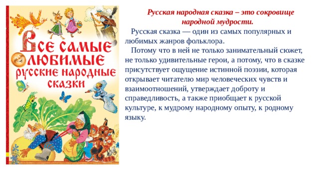  Русская народная сказка – это сокровище народной мудрости.  Русская сказка — один из самых популярных и любимых жанров фольклора.  Потому что в ней не только занимательный сюжет, не только удивительные герои, а потому, что в сказке присутствует ощущение истинной поэзии, которая открывает читателю мир человеческих чувств и взаимоотношений, утверждает доброту и справедливость, а также приобщает к русской культуре, к мудрому народному опыту, к родному языку. 
