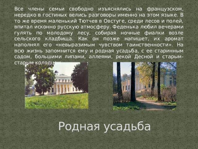 Все члены семьи свободно изъяснялись на французском, нередко в гостиных велись разговоры именно на этом языке. В то же время маленький Тютчев в Овстуге, среди лесов и полей, впитал исконно русскую атмосферу. Феденька любил вечерами гулять по молодому лесу, собирая ночные фиалки возле сельского кладбища. Как он позже напишет, их аромат наполнял его «невыразимым чувством таинственности». На всю жизнь запомнится ему и родная усадьба, с ее старинным садом, большими липами, аллеями, рекой Десной и старым-старым колодцем Родная усадьба 