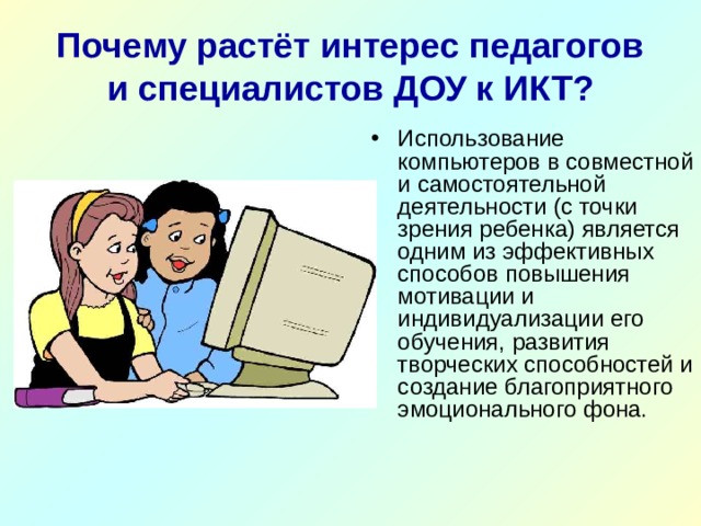 Почему растёт интерес педагогов и специалистов ДОУ к ИКТ? Использование компьютеров в совместной и самостоятельной деятельности (с точки зрения ребенка) является одним из эффективных способов повышения мотивации и индивидуализации его обучения, развития творческих способностей и создание благоприятного эмоционального фона. 