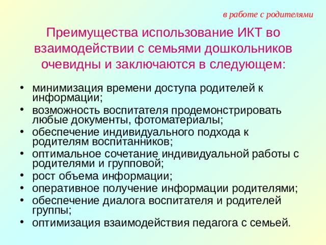 в работе с родителями Преимущества использование ИКТ во взаимодействии с семьями дошкольников очевидны и заключаются в следующем: минимизация времени доступа родителей к информации; возможность воспитателя продемонстрировать любые документы, фотоматериалы; обеспечение индивидуального подхода к родителям воспитанников; оптимальное сочетание индивидуальной работы с родителями и групповой; рост объема информации; оперативное получение информации родителями; обеспечение диалога воспитателя и родителей группы; оптимизация взаимодействия педагога с семьей. 