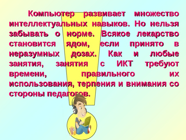  Компьютер развивает множество интеллектуальных навыков. Но нельзя забывать о норме. Всякое лекарство становится ядом, если принято в неразумных дозах. Как и любые занятия, занятия с ИКТ требуют времени, правильного их использования, терпения и внимания со стороны педагогов. 