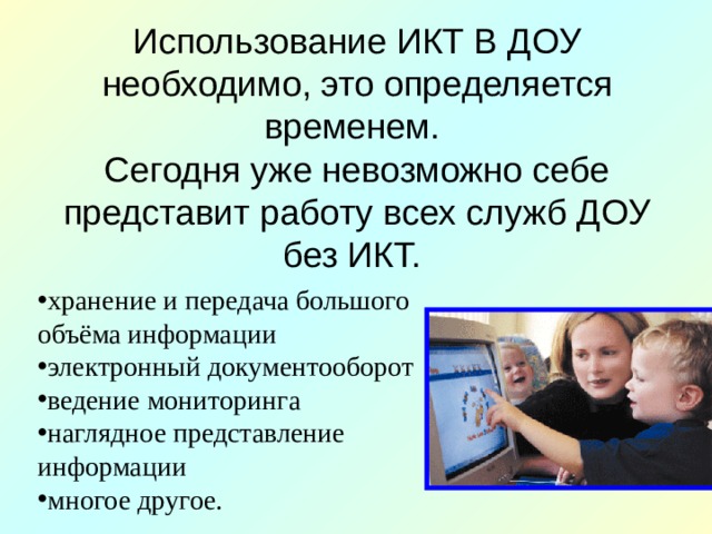 Использование ИКТ В ДОУ необходимо, это определяется временем.  Сегодня уже невозможно себе представит работу всех служб ДОУ без ИКТ. хранение и передача большого объёма информации электронный документооборот ведение мониторинга наглядное представление информации многое другое. 