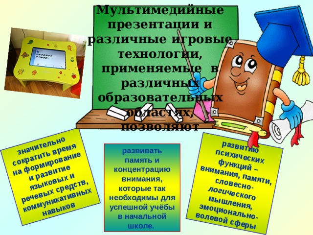 Мультимедийные презентации и различные игровые технологии, применяемые в различных образовательных областях, позволяют значительно сократить время на формирование и развитие языковых и речевых средств, коммуникативных навыков развитию психических функций – внимания, памяти, словесно- логиче ского мышления, эмоционально-волевой сферы развивать память и концентрацию внимания, которые так необходимы для успешной учёбы в начальной школе. 