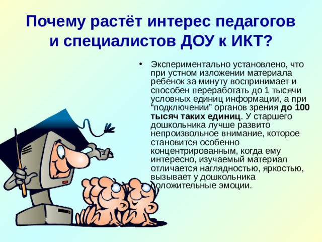 Почему растёт интерес педагогов и специалистов ДОУ к ИКТ? Экспериментально установлено, что при устном изложении материала ребенок за минуту воспринимает и способен переработать до 1 тысячи условных единиц информации, а при “подключении” органов зрения до 100 тысяч таких единиц . У старшего дошкольника лучше развито непроизвольное внимание, которое становится особенно концентрированным, когда ему интересно, изучаемый материал отличается наглядностью, яркостью, вызывает у дошкольника положительные эмоции. 