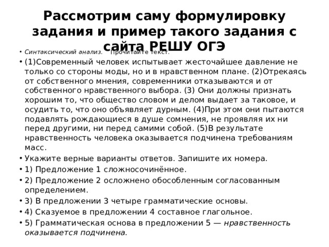 Рассмотрим саму формулировку задания и пример такого задания с сайта РЕШУ ОГЭ Синтаксический анализ. Прочитайте текст. (1)Современный человек испытывает жесточайшее давление не только со стороны моды, но и в нравственном плане. (2)Отрекаясь от собственного мнения, современники отказываются и от собственного нравственного выбора. (3) Они должны признать хорошим то, что общество словом и делом выдает за таковое, и осудить то, что оно объявляет дурным. (4)При этом они пытаются подавлять рождающиеся в душе сомнения, не проявляя их ни перед другими, ни перед самими собой. (5)В результате нравственность человека оказывается подчинена требованиям масс. Укажите верные варианты ответов. Запишите их номера. 1) Предложение 1 сложносочинённое. 2) Предложение 2 осложнено обособленным согласованным определением. 3) В предложении 3 четыре грамматические основы. 4) Сказуемое в предложении 4 составное глагольное. 5) Грамматическая основа в предложении 5 —  нравственность оказывается подчинена. 