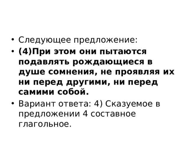 Следующее предложение: (4)При этом они пытаются подавлять рождающиеся в душе сомнения, не проявляя их ни перед другими, ни перед самими собой. Вариант ответа: 4) Сказуемое в предложении 4 составное глагольное. 
