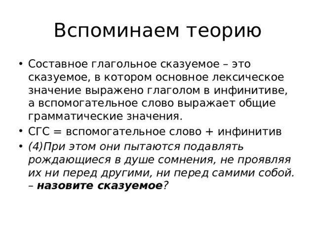Вспоминаем теорию Составное глагольное сказуемое – это сказуемое, в котором основное лексическое значение выражено глаголом в инфинитиве, а вспомогательное слово выражает общие грамматические значения. СГС = вспомогательное слово + инфинитив (4)При этом они пытаются подавлять рождающиеся в душе сомнения, не проявляя их ни перед другими, ни перед самими собой. – назовите сказуемое ? 