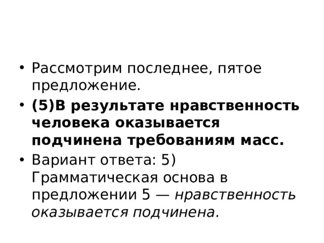 Рассмотрим последнее, пятое предложение. (5)В результате нравственность человека оказывается подчинена требованиям масс. Вариант ответа: 5) Грамматическая основа в предложении 5 —  нравственность оказывается подчинена. 