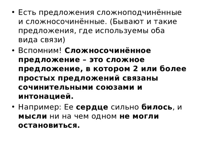 Есть предложения сложноподчинённые и сложносочинённые. (Бывают и такие предложения, где используемы оба вида связи) Вспомним! Сложносочинённое предложение – это сложное предложение, в котором 2 или более простых предложений связаны сочинительными союзами и интонацией. Например: Ее сердце сильно билось , и мысли ни на чем одном не могли остановиться. 