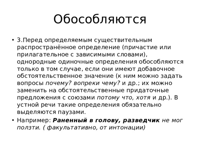 Обособляются 3.Перед определяемым существительным распространённое определение (причастие или прилагательное с зависимыми словами), однородные одиночные определения обособляются только в том случае, если они имеют добавочное обстоятельственное значение (к ним можно задать вопросы  почему? вопреки чему?  и др.; их можно заменить на обстоятельственные придаточные предложения с союзами  потому что, хотя  и др.). В устной речи такие определения обязательно выделяются паузами. Например: Раненный в голову, разведчик  не мог ползти. ( факультативно, от интонации) 