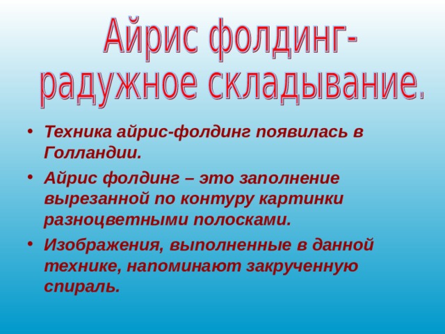 Техника айрис-фолдинг появилась в Голландии. Айрис фолдинг – это заполнение вырезанной по контуру картинки разноцветными полосками. Изображения, выполненные в данной технике, напоминают закрученную спираль. 