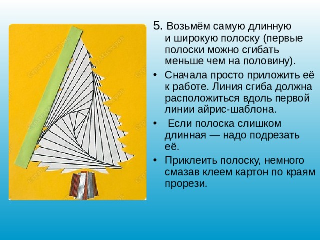 5. Возьмём самую длинную и широкую полоску (первые полоски можно сгибать меньше чем на половину). Сначала просто приложить её к работе. Линия сгиба должна расположиться вдоль первой линии айрис-шаблона.  Если полоска слишком длинная — надо подрезать её. Приклеить полоску, немного смазав клеем картон по краям прорези.    