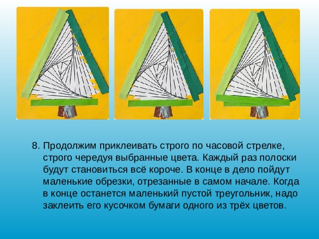 8. Продолжим приклеивать строго по часовой стрелке, строго чередуя выбранные цвета. Каждый раз полоски будут становиться всё короче. В конце в дело пойдут маленькие обрезки, отрезанные в самом начале. Когда в конце останется маленький пустой треугольник, надо заклеить его кусочком бумаги одного из трёх цветов. 