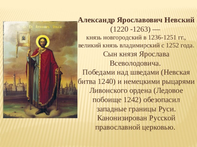 Александр Ярославович Невский  (1220 -1263) — князь новгородский в 1236-1251 гг., великий князь владимирский с 1252 года. Сын князя Ярослава Всеволодовича. Победами над шведами (Невская битва 1240) и немецкими рыцарями Ливонского ордена (Ледовое побоище 1242) обезопасил западные границы Руси. Канонизирован Русской православной церковью. 