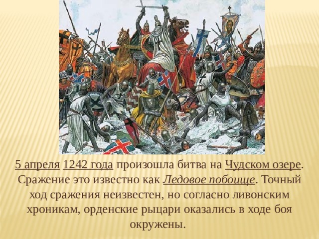5 апреля  1242 года  произошла битва на Чудском озере . Сражение это известно как Ледовое побоище . Точный ход сражения неизвестен, но согласно ливонским хроникам, орденские рыцари оказались в ходе боя окружены. 