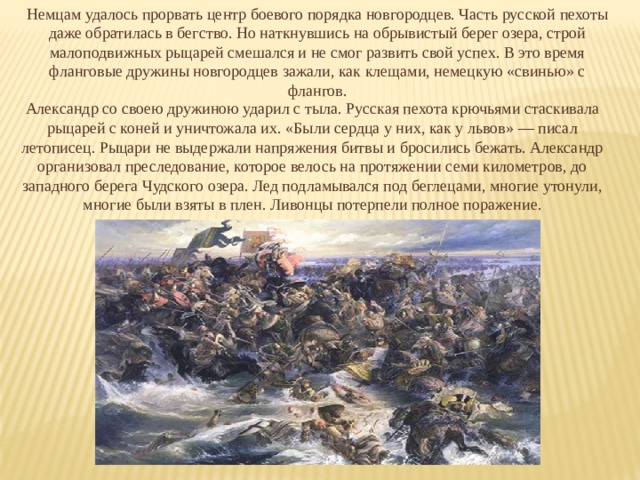 Немцам удалось прорвать центр боевого порядка новгородцев. Часть русской пехоты даже обратилась в бегство. Но наткнувшись на обрывистый берег озера, строй малоподвижных рыцарей смешался и не смог развить свой успех. В это время фланговые дружины новгородцев зажали, как клещами, немецкую «свинью» с флангов. Александр со своею дружиною ударил с тыла. Русская пехота крючьями стаскивала рыцарей с коней и уничтожала их. «Были сердца у них, как у львов» — писал летописец. Рыцари не выдержали напряжения битвы и бросились бежать. Александр организовал преследование, которое велось на протяжении семи километров, до западного берега Чудского озера. Лед подламывался под беглецами, многие утонули, многие были взяты в плен. Ливонцы потерпели полное поражение. 