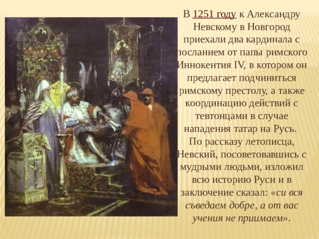 В 1251 году к Александру Невскому в Новгород приехали два кардинала с посланием от папы римского Иннокентия IV, в котором он предлагает подчиниться римскому престолу, а также координацию действий с тевтонцами в случае нападения татар на Русь. По рассказу летописца, Невский, посоветовавшись с мудрыми людьми, изложил всю историю Руси и в заключение сказал: «си вся съведаем добре, а от вас учения не приимаем» . 