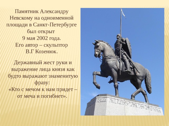 Памятник Александру Невскому на одноименной площади в Санкт-Петербурге был открыт 9 мая 2002 года. Его автор – скульптор В.Г Козенюк. Державный жест руки и выражение лица князя как будто выражают знаменитую фразу: «Кто с мечом к нам придет – от меча и погибнет».   