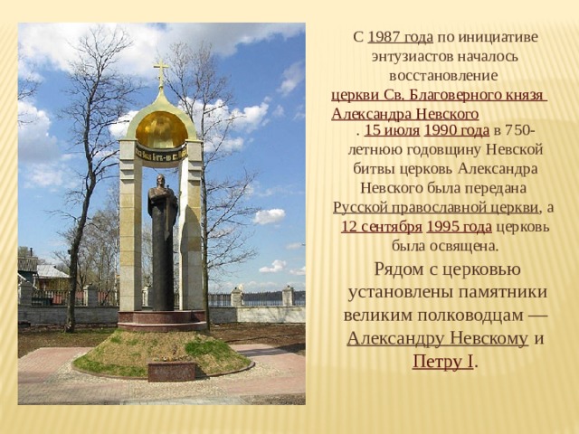 С 1987 года по инициативе энтузиастов началось восстановление церкви Св. Благоверного князя Александра Невского . 15 июля  1990 года в 750-летнюю годовщину Невской битвы церковь Александра Невского была передана Русской православной церкви , а 12 сентября  1995 года церковь была освящена. Рядом с церковью установлены памятники великим полководцам — Александру Невскому и Петру I . 