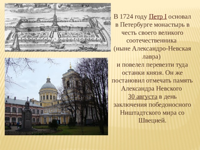 В 1724 году Петр I основал в Петербурге монастырь в честь своего великого соотечественника (ныне Александро-Невская лавра) и повелел перевезти туда останки князя. Он же постановил отмечать память Александра Невского 30 августа  в день заключения победоносного Ништадтского мира со Швецией. 
