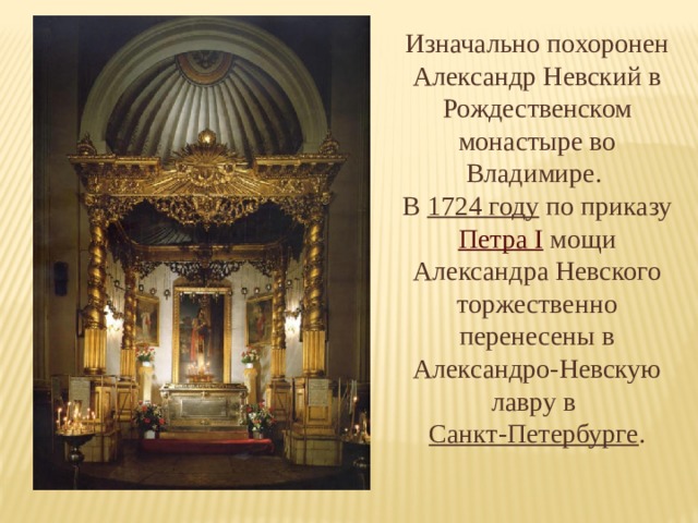 Изначально похоронен Александр Невский в Рождественском монастыре во Владимире. В 1724 году по приказу Петра I мощи Александра Невского торжественно перенесены в Александро-Невскую лавру в Санкт-Петербурге . 
