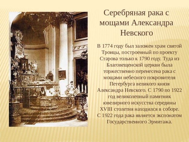 Серебряная рака с мощами Александра Невского В 1774 году был заложен храм святой Троицы, построенный по проекту Старова только к 1790 году. Туда из Благовещенской церкви была торжественно перенесена рака с мощами небесного покровителя Петербурга великого князя Александра Невского. С 1790 по 1922 год великолепный памятник ювелирного искусства середины XVIII столетия находился в соборе. С 1922 года рака является экспонатом Государственного Эрмитажа. 