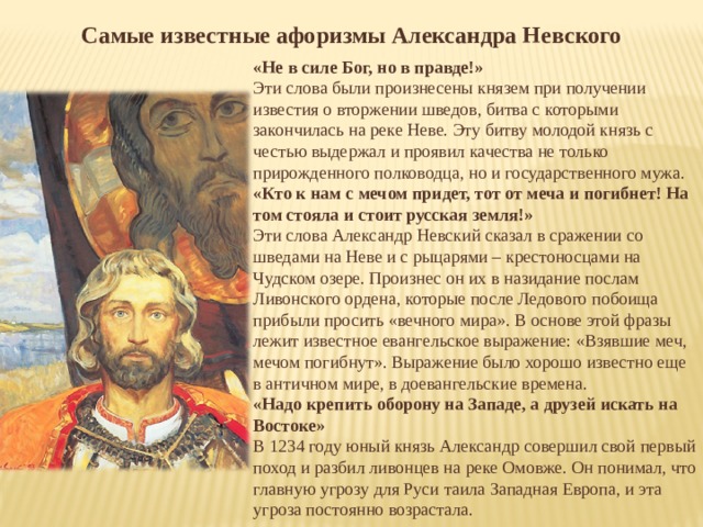 Самые известные афоризмы Александра Невского «Не в силе Бог, но в правде!» Эти слова были произнесены князем при получении известия о вторжении шведов, битва с которыми закончилась на реке Неве. Эту битву молодой князь с честью выдержал и проявил качества не только прирожденного полководца, но и государственного мужа. «Кто к нам с мечом придет, тот от меча и погибнет! На том стояла и стоит русская земля!» Эти слова Александр Невский сказал в сражении со шведами на Неве и с рыцарями – крестоносцами на Чудском озере. Произнес он их в назидание послам Ливонского ордена, которые после Ледового побоища прибыли просить «вечного мира». В основе этой фразы лежит известное евангельское выражение: «Взявшие меч, мечом погибнут». Выражение было хорошо известно еще в античном мире, в доевангельские времена. «Надо крепить оборону на Западе, а друзей искать на Востоке» В 1234 году юный князь Александр совершил свой первый поход и разбил ливонцев на реке Омовже. Он понимал, что главную угрозу для Руси таила Западная Европа, и эта угроза постоянно возрастала. 