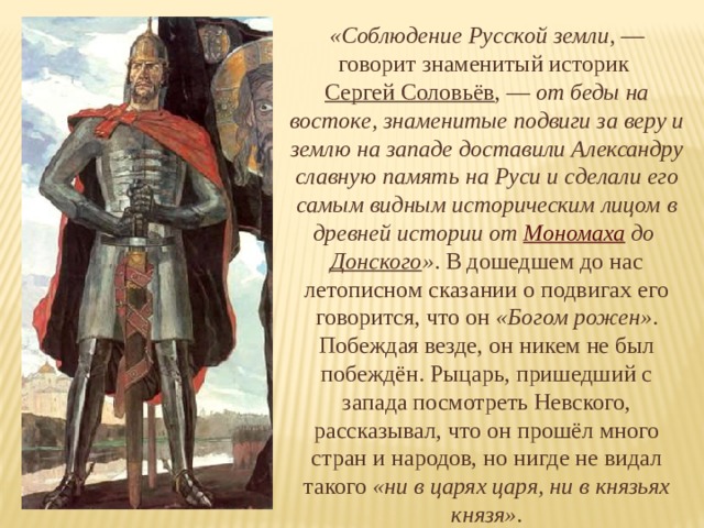 «Соблюдение Русской земли,  — говорит знаменитый историк Сергей Соловьёв , — от беды на востоке, знаменитые подвиги за веру и землю на западе доставили Александру славную память на Руси и сделали его самым видным историческим лицом в древней истории от Мономаха до Донского » . В дошедшем до нас летописном сказании о подвигах его говорится, что он «Богом рожен» . Побеждая везде, он никем не был побеждён. Рыцарь, пришедший с запада посмотреть Невского, рассказывал, что он прошёл много стран и народов, но нигде не видал такого «ни в царях царя, ни в князьях князя» . 
