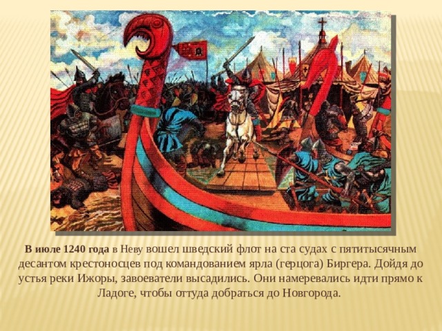 В июле 1240 года в Неву вошел шведский флот на ста судах с пятитысячным десантом крестоносцев под командованием ярла (герцога) Биргера. Дойдя до устья реки Ижоры, завоеватели высадились. Они намеревались идти прямо к Ладоге, чтобы оттуда добраться до Новгорода. 