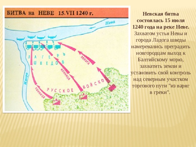 Невская битва состоялась 15 июля 1240 года на реке Неве. Захватом устья Невы и города Ладога шведы намеревались преградить новгородцам выход к Балтийскому морю, захватить земли и установить свой контроль над северным участком торгового пути 