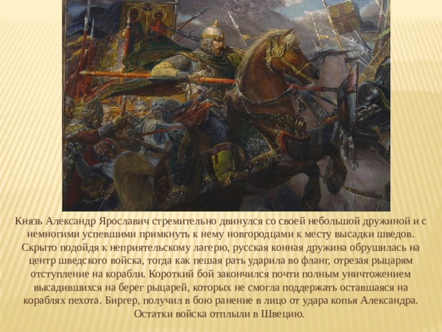 Князь Александр Ярославич стремительно двинулся со своей небольшой дружиной и с немногими успевшими примкнуть к нему новгородцами к месту высадки шведов. Скрыто подойдя к неприятельскому лагерю, русская конная дружина обрушилась на центр шведского войска, тогда как пешая рать ударила во фланг, отрезая рыцарям отступление на корабли. Короткий бой закончился почти полным уничтожением высадившихся на берег рыцарей, которых не смогла поддержать оставшаяся на кораблях пехота. Биргер, получил в бою ранение в лицо от удара копья Александра. Остатки войска отплыли в Швецию. 