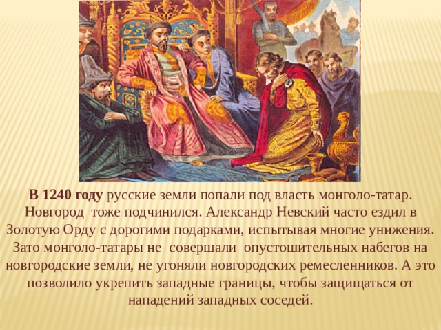 В 1240 году русские земли попали под власть монголо-татар. Новгород тоже подчинился. Александр Невский часто ездил в Золотую Орду с дорогими подарками, испытывая многие унижения. Зато монголо-татары не совершали опустошительных набегов на новгородские земли, не угоняли новгородских ремесленников. А это позволило укрепить западные границы, чтобы защищаться от нападений западных соседей. 