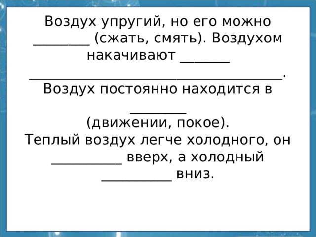 Воздух упругий, но его можно ________ (сжать, смять). Воздухом накачивают _______  ____________________________________.  Воздух постоянно находится в ________  (движении, покое).  Теплый воздух легче холодного, он __________ вверх, а холодный __________ вниз. 