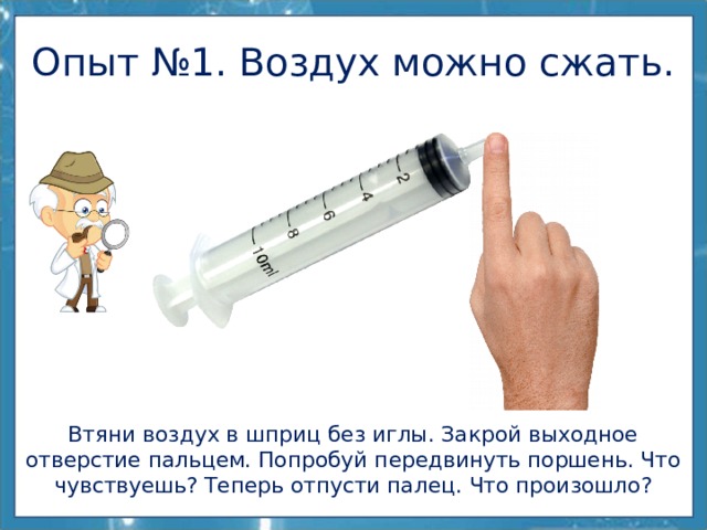 Опыт №1. Воздух можно сжать. Втяни воздух в шприц без иглы. Закрой выходное отверстие пальцем. Попробуй передвинуть поршень. Что чувствуешь? Теперь отпусти палец. Что произошло? 