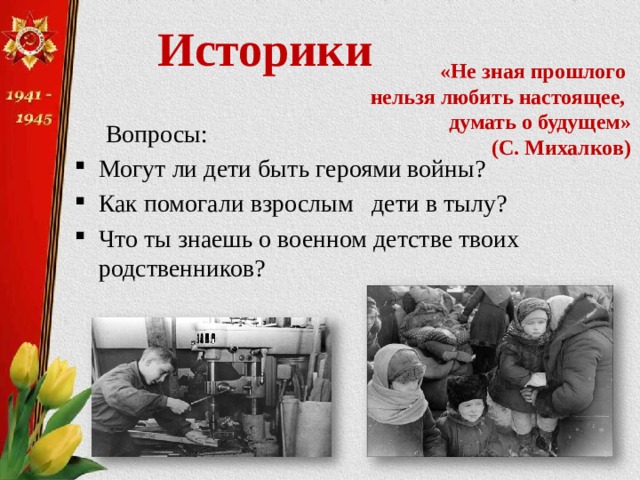  Историки   «Не зная прошлого  нельзя любить настоящее,  думать о будущем»  (С. Михалков)  Вопросы: Могут ли дети быть героями войны? Как помогали взрослым дети в тылу? Что ты знаешь о военном детстве твоих родственников? 