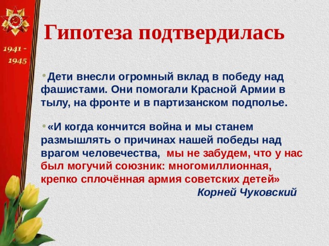 Гипотеза подтвердилась  Дети внесли огромный вклад в победу над фашистами. Они помогали Красной Армии в тылу, на фронте и в партизанском подполье. «И когда кончится война и мы станем размышлять о причинах нашей победы над врагом человечества, мы не забудем, что у нас был могучий союзник: многомиллионная, крепко сплочённая армия советских детей»  Корней Чуковский 