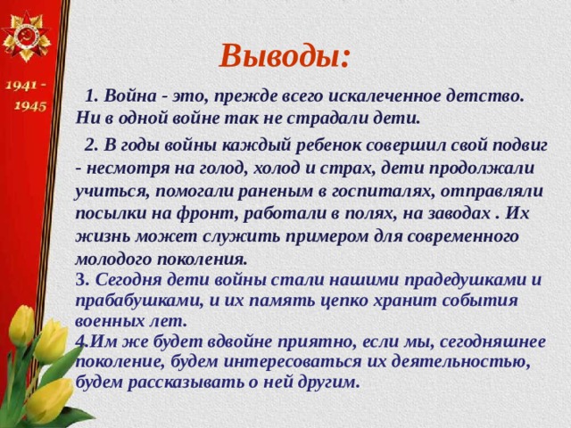 Выводы:  1. Война - это, прежде всего искалеченное детство. Ни в одной войне так не страдали дети.  2. В годы войны каждый ребенок совершил свой подвиг - несмотря на голод, холод и страх, дети продолжали учиться, помогали раненым в госпиталях, отправляли посылки на фронт, работали в полях, на заводах . Их жизнь может служить примером для современного молодого поколения.  3.  Сегодня дети войны стали нашими прадедушками и прабабушками, и их память цепко хранит события военных лет. 4.Им же будет вдвойне приятно, если мы, сегодняшнее поколение, будем интересоваться их деятельностью, будем рассказывать о ней другим.   
