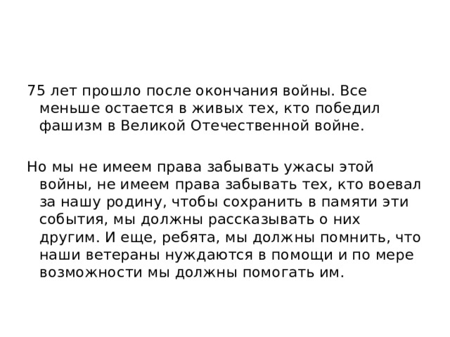 75 лет прошло после окончания войны. Все меньше остается в живых тех, кто победил фашизм в Великой Отечественной войне. Но мы не имеем права забывать ужасы этой войны, не имеем права забывать тех, кто воевал за нашу родину, чтобы сохранить в памяти эти события, мы должны рассказывать о них другим. И еще, ребята, мы должны помнить, что наши ветераны нуждаются в помощи и по мере возможности мы должны помогать им. 