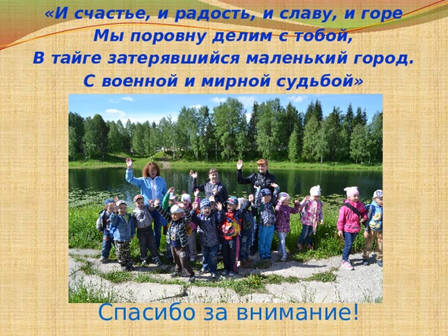 «И счастье, и радость, и славу, и горе Мы поровну делим с тобой, В тайге затерявшийся маленький город. С военной и мирной судьбой» Спасибо за внимание! 
