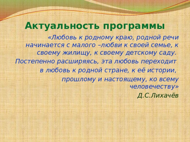 Актуальность программы «Любовь к родному краю, родной речи начинается с малого –любви к своей семье, к своему жилищу, к своему детскому саду. Постепенно расширяясь, эта любовь переходит в любовь к родной стране, к её истории, прошлому и настоящему, ко всему человечеству» Д.С.Лихачёв 