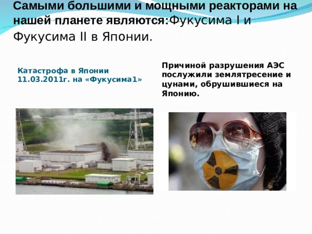 Самыми большими и мощными реакторами на нашей планете являются: Фукусима I и Фукусима II в Японии.  Причиной разрушения АЭС послужили землятресение и цунами, обрушившиеся на Японию. Катастрофа в Японии 11.03.2011г. на «Фукусима1» 