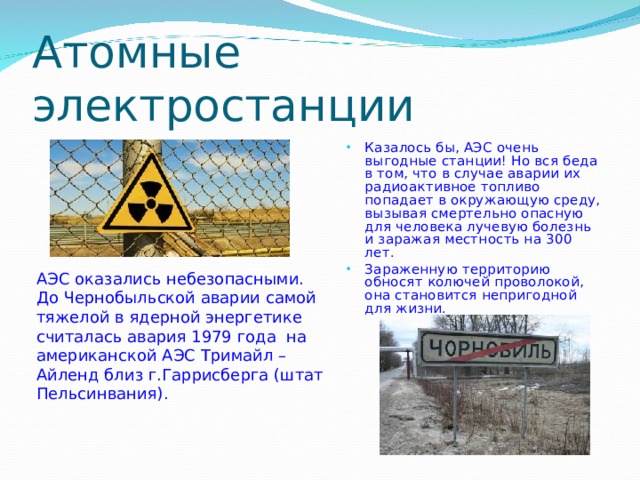 Атомные электростанции Казалось бы, АЭС очень выгодные станции! Но вся беда в том, что в случае аварии их радиоактивное топливо попадает в окружающую среду, вызывая смертельно опасную для человека лучевую болезнь и заражая местность на 300 лет. Зараженную территорию обносят колючей проволокой, она становится непригодной для жизни.  АЭС оказались небезопасными. До Чернобыльской аварии самой тяжелой в ядерной энергетике считалась авария 1979 года на американской АЭС Тримайл –Айленд близ г.Гаррисберга (штат Пельсинвания). 