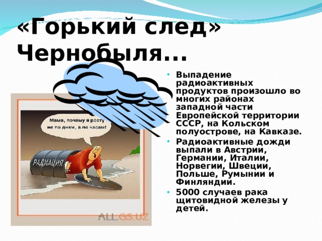 «Горький след» Чернобыля... Выпадение радиоактивных продуктов произошло во многих районах западной части Европейской территории СССР, на Кольском полуострове, на Кавказе. Радиоактивные дожди выпали в Австрии, Германии, Италии, Норвегии, Швеции, Польше, Румынии и Финляндии. 5000 случаев рака щитовидной железы у детей. 