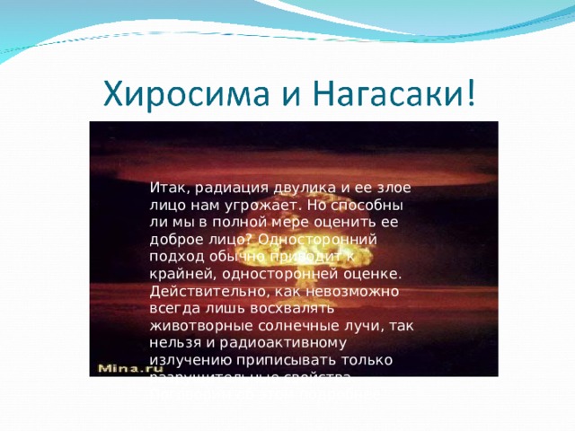 Итак, радиация двулика и ее злое лицо нам угрожает. Но способны ли мы в полной мере оценить ее доброе лицо? Односторонний подход обычно приводит к крайней, односторонней оценке. Действительно, как невозможно всегда лишь восхвалять животворные солнечные лучи, так нельзя и радиоактивному излучению приписывать только разрушительные свойства. Поговорим об этом подробнее. 